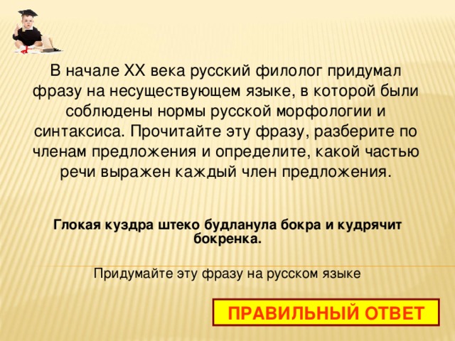 В начале XX века русский филолог придумал фразу на несуществующем языке, в которой были соблюдены нормы русской морфологии и синтаксиса. Прочитайте эту фразу, разберите по членам предложения и определите, какой частью речи выражен каждый член предложения. Глокая куздра штеко будланула бокра и кудрячит бокренка. Придумайте эту фразу на русском языке ПРАВИЛЬНЫЙ ОТВЕТ 