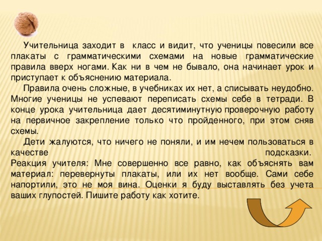 Учительница заходит в класс и видит, что ученицы повесили все плакаты с грамматическими схемами на новые грамматические правила вверх ногами. Как ни в чем не бывало, она начинает урок и приступает к объяснению материала.  Правила очень сложные, в учебниках их нет, а списывать неудобно. Многие ученицы не успевают переписать схемы себе в тетради. В конце урока учительница дает десятиминутную проверочную работу на первичное закрепление только что пройденного, при этом сняв схемы. Дети жалуются, что ничего не поняли, и им нечем пользоваться в качестве подсказки.   Реакция учителя: Мне совершенно все равно, как объяснять вам материал: перевернуты плакаты, или их нет вообще. Сами себе напортили, это не моя вина. Оценки я буду выставлять без учета ваших глупостей. Пишите работу как хотите. 