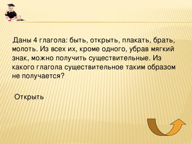  Даны 4 глагола: быть, открыть, плакать, брать, молоть. Из всех их, кроме одного, убрав мягкий знак, можно получить существительные. Из какого глагола существительное таким образом не получается?  Открыть 