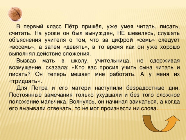 В первый класс Пётр пришёл, уже умея читать, писать, считать. На уроке он был вынужден, НЕ шевелясь, слушать объяснения учителя о том, что за цифрой «семь» следует «восемь», а затем «девять», в то время как он уже хорошо выполнял действие сложения. Вызвав мать в школу, учительница, не сдерживая возмущение, сказала: «Кто вас просил учить сына читать и писать? Он теперь мешает мне работать. А у меня их «тридцать». Для Петра и его матери наступили безрадостные дни. Постоянные замечания только ухудшали и без того сложное положение мальчика. Волнуясь, он начинал заикаться, а когда его вызывали отвечать, то не мог произнести ни слова. 