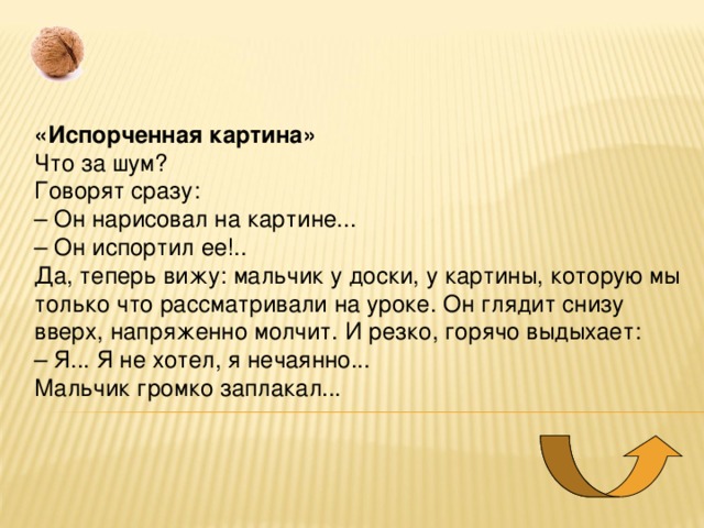 «Испорченная картина» Что за шум?   Говорят сразу:  – Он нарисовал на картине...  – Он испортил ее!..  Да, теперь вижу: мальчик у доски, у картины, которую мы только что рассматривали на уроке. Он глядит снизу вверх, напряженно молчит. И резко, горячо выдыхает:  – Я... Я не хотел, я нечаянно...   Мальчик громко заплакал... 