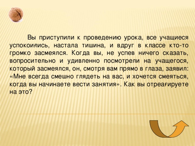  Вы приступили к проведению урока, все учащиеся успокои­лись, настала тишина, и вдруг в классе кто-то громко засмеялся. Когда вы, не успев ничего сказать, вопросительно и удивленно посмотрели на учащегося, который засмеялся, он, смотря вам прямо в глаза, заявил: «Мне всегда смешно глядеть на вас, и хо­чется смеяться, когда вы начинаете вести занятия». Как вы отреа­гируете на это? 