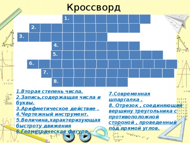 Кроссворд 1. 2. 3. 4. 5. 6. 7. 8. 1.Вторая степень числа. 2.Запись,содержащая числа и буквы. 3.Арифметическое действие . 4.Чертежный инструмент. 5.Величина,характеризующая быстроту движения 6.Геометрическая фигура  7.Современная шпаргалка . 8. Отрезок , соединяющий вершину треугольника с противоположной стороной , проведенный под прямой углов. 