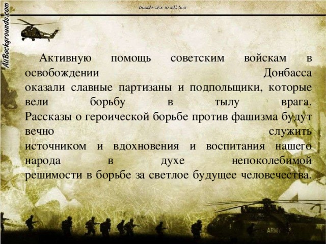  Активную помощь советским войскам в освобождении Донбасса  оказали славные партизаны и подпольщики, которые вели борьбу в тылу врага.  Рассказы о героической борьбе против фашизма будут вечно служить  источником и вдохновения и воспитания нашего народа в духе непоколебимой  решимости в борьбе за светлое будущее человечества.   