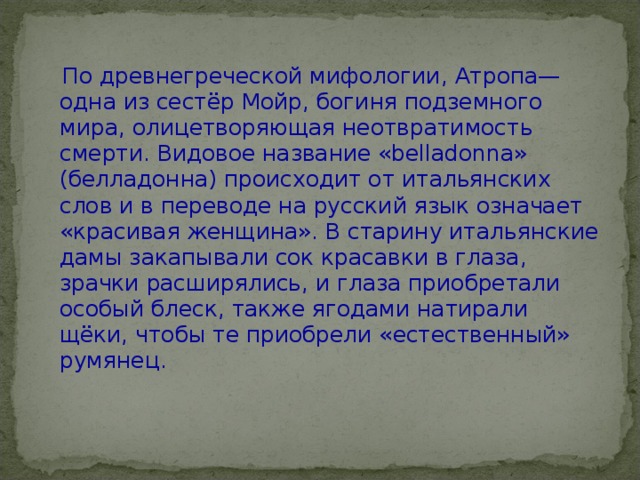  По древнегреческой мифологии, Атропа— одна из сестёр Мойр, богиня подземного мира, олицетворяющая неотвратимость смерти. Видовое название «belladonna» (белладонна) происходит от итальянских слов и в переводе на русский язык означает «красивая женщина». В старину итальянские дамы закапывали сок красавки в глаза, зрачки расширялись, и глаза приобретали особый блеск, также ягодами натирали щёки, чтобы те приобрели «естественный» румянец. 