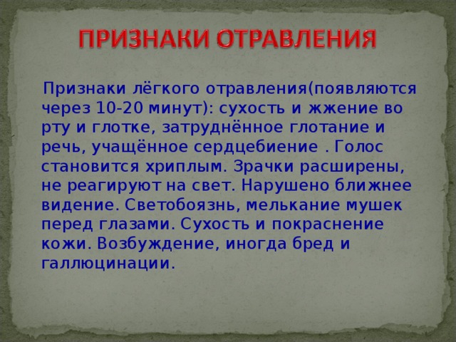  Признаки лёгкого отравления(появляются через 10-20 минут): сухость и жжение во рту и глотке, затруднённое глотание и речь, учащённое сердцебиение . Голос становится хриплым. Зрачки расширены, не реагируют на свет. Нарушено ближнее видение. Светобоязнь, мелькание мушек перед глазами. Сухость и покраснение кожи. Возбуждение, иногда бред и галлюцинации.   