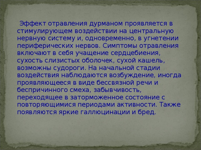 Эффект отравления дурманом проявляется в стимулирующем воздействии на центральную нервную систему и, одновременно, в угнетении периферических нервов. Симптомы отравления включают в себя учащение сердцебиения, сухость слизистых оболочек, сухой кашель, возможны судороги. На начальной стадии воздействия наблюдаются возбуждение, иногда проявляющееся в виде бессвязной речи и беспричинного смеха, забывчивость, переходящее в заторможенное состояние с повторяющимися периодами активности. Также появляются яркие галлюцинации и бред. 