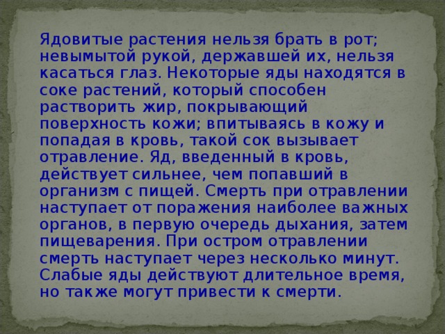   Ядовитые растения нельзя брать в рот; невымытой рукой, державшей их, нельзя касаться глаз. Некоторые яды находятся в соке растений, который способен растворить жир, покрывающий поверхность кожи; впитываясь в кожу и попадая в кровь, такой сок вызывает отравление. Яд, введенный в кровь, действует сильнее, чем попавший в организм с пищей. Смерть при отравлении наступает от поражения наиболее важных органов, в первую очередь дыхания, затем пищеварения. При остром отравлении смерть наступает через несколько минут. Слабые яды действуют длительное время, но также могут привести к смерти.   