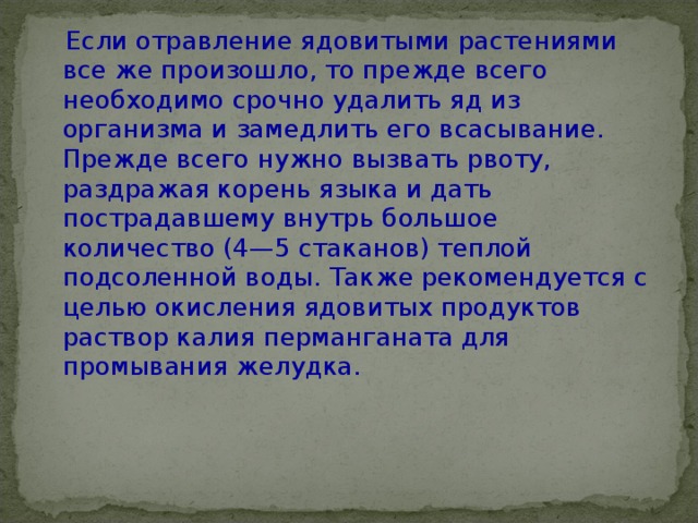  Если отравление ядовитыми растениями все же произошло, то прежде всего необходимо срочно удалить яд из организма и замедлить его всасывание.  Прежде всего нужно вызвать рвоту, раздражая корень языка и дать пострадавшему внутрь большое количество (4—5 стаканов) теплой подсоленной воды. Также рекомендуется с целью окисления ядовитых продуктов раствор калия перманганата для промывания желудка.      