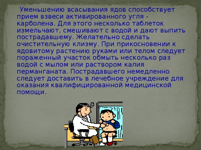  Уменьшению всасывания ядов способствует прием взвеси активированного угля - карболена. Для этого несколько таблеток измельчают, смешивают с водой и дают выпить пострадавшему. Желательно сделать очистительную клизму. При прикосновении к ядовитому растению руками или телом следует пораженный участок обмыть несколько раз водой с мылом или раствором калия перманганата. Пострадавшего немедленно следует доставить в лечебное учреждение для оказания квалифицированной медицинской помощи. 