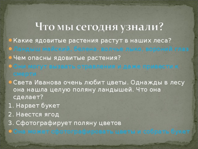 Какие ядовитые растения растут в наших леса? Ландыш майский, белена, волчье лыко, вороний глаз Чем опасны ядовитые растения? Они могут вызвать отравления и даже привести к смерти Света Иванова очень любит цветы. Однажды в лесу она нашла целую поляну ландышей. Что она сделает? 1. Нарвет букет 2. Наестся ягод 3. Сфотографирует поляну цветов Она может сфотографировать цветы и собрать букет 