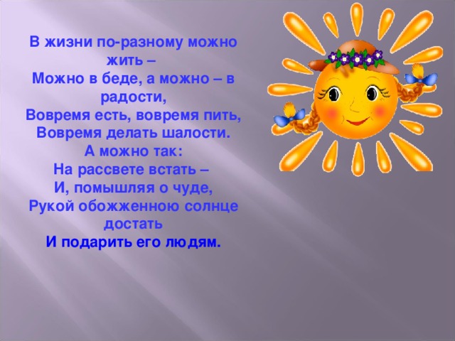 В жизни по-разному можно жить – Можно в беде, а можно – в радости, Вовремя есть, вовремя пить, Вовремя делать шалости. А можно так: На рассвете встать – И, помышляя о чуде, Рукой обожженною солнце достать И подарить его людям. 