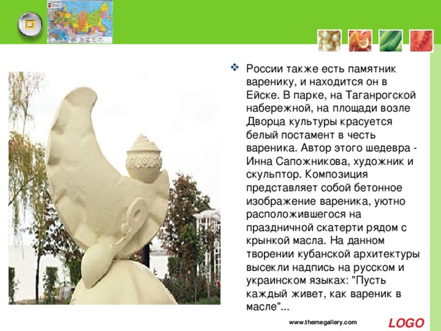 России также есть памятник варенику, и находится он в Ейске. В парке, на Таганрогской набережной, на площади возле Дворца культуры красуется белый постамент в честь вареника. Автор этого шедевра - Инна Сапожникова, художник и скульптор. Композиция представляет собой бетонное изображение вареника, уютно расположившегося на праздничной скатерти рядом с крынкой масла. На данном творении кубанской архитектуры высекли надпись на русском и украинском языках: 
