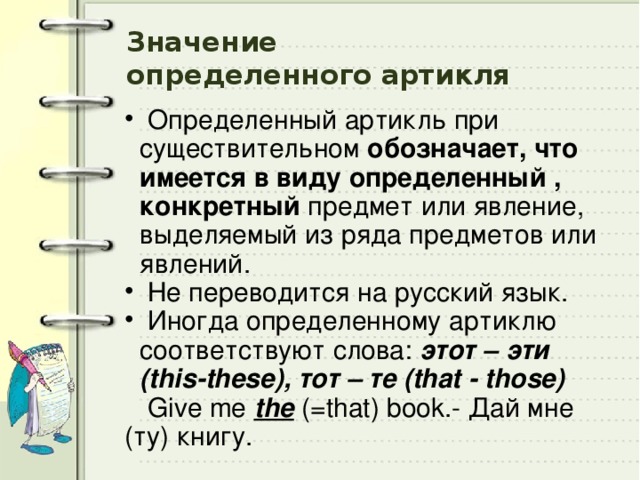 Значение  определенного артикля  Определенный артикль при существительном обозначает, что имеется в виду определенный , конкретный предмет или явление, выделяемый из ряда предметов или явлений.  Не переводится на русский язык.  Иногда определенному артиклю соответствуют слова:  этот – эти (this-these),  тот – те (that - those)  Give me the  (=that) book.- Дай мне (ту) книгу. 