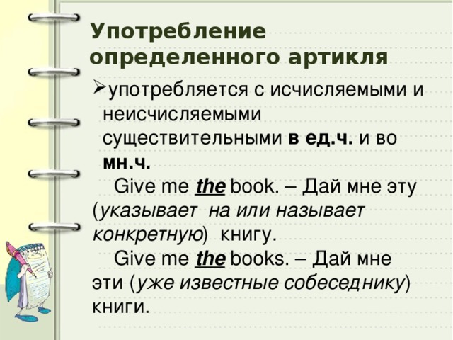 Употребление  определенного артикля употребляется с исчисляемыми и неисчисляемыми существительными в ед.ч. и во мн.ч.    Give me the book. – Дай мне эту ( указывает на или называет конкретную ) книгу.  Give me the books. – Дай мне эти ( уже известные собеседнику ) книги. 
