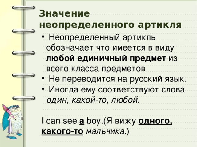 Значение  неопределенного артикля  Неопределенный артикль обозначает что имеется в виду любой единичный  предмет из всего класса предметов  Не переводится на русский язык.  Иногда ему соответствуют слова один, какой-то, любой . I can see a boy.(Я вижу одного, какого-то  мальчика .) 