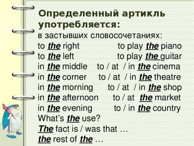 Определенный артикль употребляется: в застывших словосочетаниях: to the right to play the piano to the left to play the guitar in the middle to / at / in the cinema in the corner to / at / in the theatre in the morning to / at / in the shop in the afternoon to / at the market in the evening to / in the country What’s the use? The fact is / was that … the rest of the … 