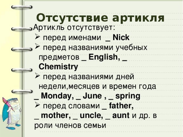 Отсутствие артикля Артикль отсутствует:  перед именами _  Nick  перед названиями учебных предметов _  English, _ Сhemistry  перед названиями дней недели,месяцев и времен года _ Monday, _ June , _ spring  перед словами _  father, _ mother, _ uncle, _ aunt и др. в роли членов семьи 