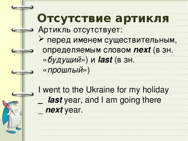 Отсутствие артикля Артикль отсутствует:  перед именем cуществительным, определяемым словом next (в зн. « будущий ») и last (в зн. « прошлый ») I went to the Ukraine for my holiday _  last year, and I am going there _ next year. 