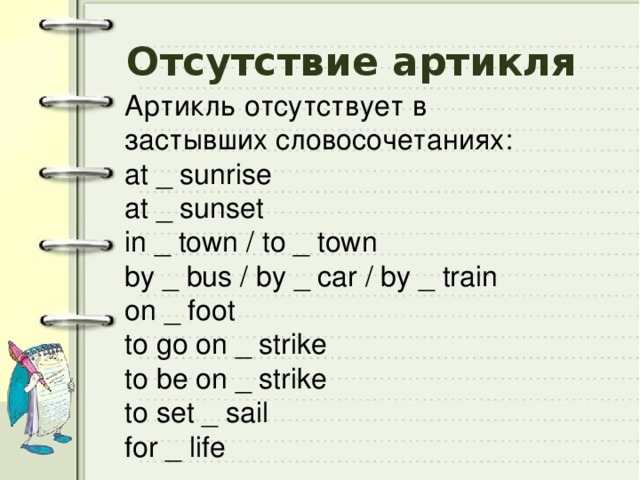 Отсутствие артикля Артикль отсутствует в застывших словосочетаниях: at _ sunrise at _ sunset in _ town / to _ town by _ bus / by _ car / by _ train on _ foot to go on _ strike to be on _ strike to set _ sail for _ life 