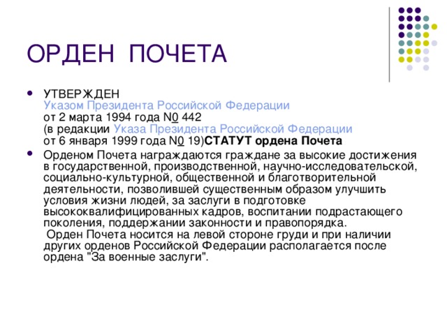 ОРДЕН  ПОЧЕТА УТВЕРЖДЕН  Указом Президента Российской Федерации  от 2 марта 1994 года N 0  442  (в редакции Указа Президента Российской Федерации  от 6 января 1999 года N 0  19) СТАТУТ ордена Почета  Орденом Почета награждаются граждане за высокие достижения в государственной, производственной, научно-исследовательской, социально-культурной, общественной и благотворительной деятельности, позволившей существенным образом улучшить условия жизни людей, за заслуги в подготовке высококвалифицированных кадров, воспитании подрастающего поколения, поддержании законности и правопорядка.  Орден Почета носится на левой стороне груди и при наличии других орденов Российской Федерации располагается после ордена 