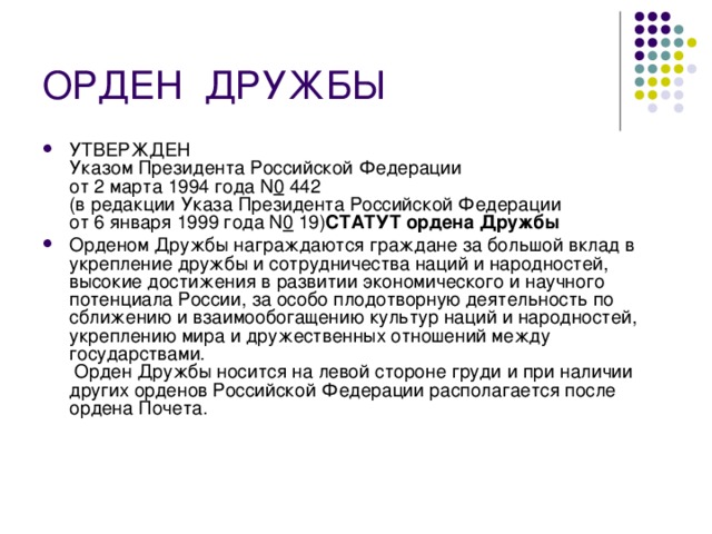 ОРДЕН  ДРУЖБЫ УТВЕРЖДЕН  Указом Президента Российской Федерации  от 2 марта 1994 года N 0  442  (в редакции Указа Президента Российской Федерации  от 6 января 1999 года N 0  19) СТАТУТ ордена Дружбы  Орденом Дружбы награждаются граждане за большой вклад в укрепление дружбы и сотрудничества наций и народностей, высокие достижения в развитии экономического и научного потенциала России, за особо плодотворную деятельность по сближению и взаимообогащению культур наций и народностей, укреплению мира и дружественных отношений между государствами.  Орден Дружбы носится на левой стороне груди и при наличии других орденов Российской Федерации располагается после ордена Почета. 
