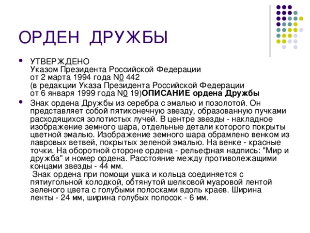ОРДЕН  ДРУЖБЫ УТВЕРЖДЕНО  Указом Президента Российской Федерации  от 2 марта 1994 года N 0  442  (в редакции Указа Президента Российской Федерации  от 6 января 1999 года N 0  19) ОПИСАНИЕ ордена Дружбы Знак ордена Дружбы из серебра с эмалью и позолотой. Он представляет собой пятиконечную звезду, образованную пучками расходящихся золотистых лучей. В центре звезды - накладное изображение земного шара, отдельные детали которого покрыты цветной эмалью. Изображение земного шара обрамлено венком из лавровых ветвей, покрытых зеленой эмалью. На венке - красные точки. На оборотной стороне ордена - рельефная надпись: 
