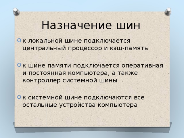 Назначение шин к локальной шине подключается центральный процессор и кэш-память к шине памяти подключается оперативная и постоянная компьютера, а также контроллер системной шины к системной шине подключаются все остальные устройства компьютера 