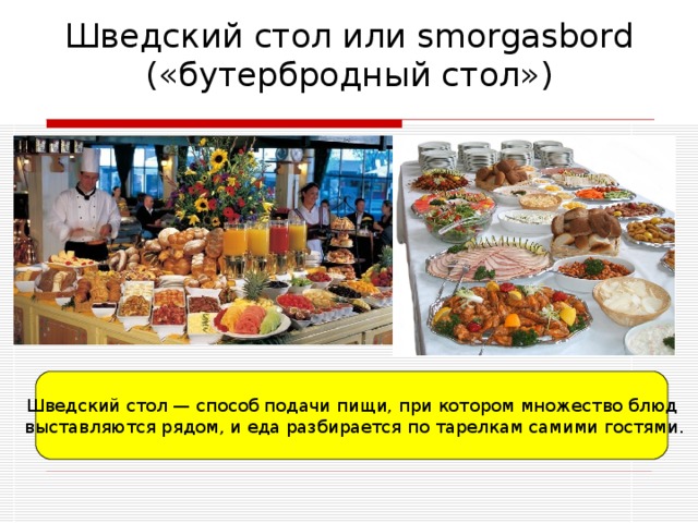 Шведский стол или smorgasbord («бутербродный стол») Шведский стол — способ подачи пищи, при котором множество блюд  выставляются рядом, и еда разбирается по тарелкам самими гостями. 