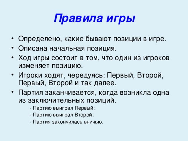 Правила игры Определено, какие бывают позиции в игре. Описана начальная позиция. Ход игры состоит в том, что один из игроков изменяет позицию. Игроки ходят, чередуясь: Первый, Второй, Первый, Второй и так далее. Партия заканчивается, когда возникла одна из заключительных позиций. - Партию выиграл Первый; - Партию выиграл Второй; - Партия закончилась вничью. - Партию выиграл Первый; - Партию выиграл Второй; - Партия закончилась вничью. - Партию выиграл Первый; - Партию выиграл Второй; - Партия закончилась вничью. 