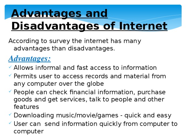 Advantages and Disadvantages of Internet According to survey the internet has many advantages than disadvantages. Advantages: Allows informal and fast access to information Permits user to access records and material from any computer over the globe People can check financial information, purchase goods and get services, talk to people and other features Downloading music/movie/games - quick and easy User can send information quickly from computer to computer 