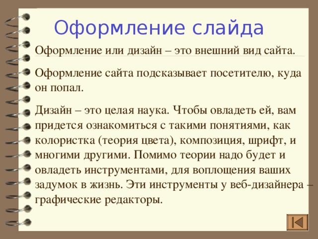 Оформление слайда Оформление или дизайн – это внешний вид сайта. Оформление сайта подсказывает посетителю, куда он попал. Дизайн – это целая наука. Чтобы овладеть ей, вам придется ознакомиться с такими понятиями, как колористка (теория цвета), композиция, шрифт, и многими другими. Помимо теории надо будет и овладеть инструментами, для воплощения ваших задумок в жизнь. Эти инструменты у веб-дизайнера – графические редакторы. 