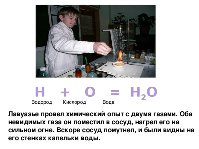 H + O = H 2 O Водород Кислород Вода Лавуазье провел химический опыт с двумя газами. Оба невидимых газа он поместил в сосуд, нагрел его на сильном огне. Вскоре сосуд помутнел, и были видны на его стенках капельки воды. 