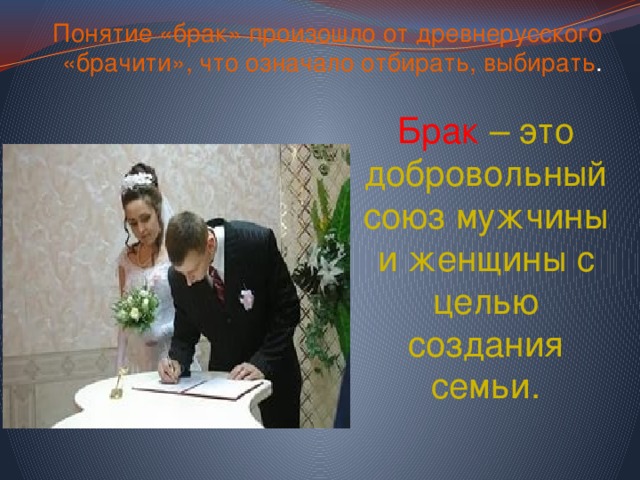 Понятие «брак» произошло от древнерусского «брачити», что означало отбирать, выбирать . Брак  – это добровольный союз мужчины и женщины с целью создания семьи. 