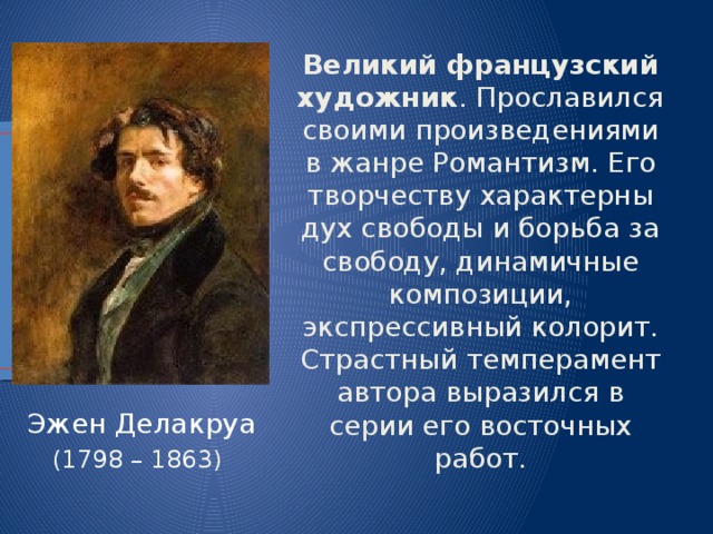 Великий французский художник . Прославился своими произведениями в жанре Романтизм. Его творчеству характерны дух свободы и борьба за свободу, динамичные композиции, экспрессивный колорит. Страстный темперамент автора выразился в серии его восточных работ. Эжен Делакруа (1798 – 1863) 