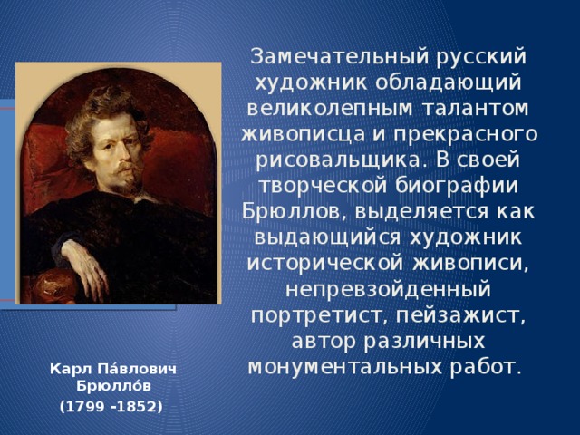 Замечательный русский художник обладающий великолепным талантом живописца и прекрасного рисовальщика. В своей творческой биографии Брюллов, выделяется как выдающийся художник исторической живописи, непревзойденный портретист, пейзажист, автор различных монументальных работ.  Карл Па́влович Брюлло́в (1799 -1852) 
