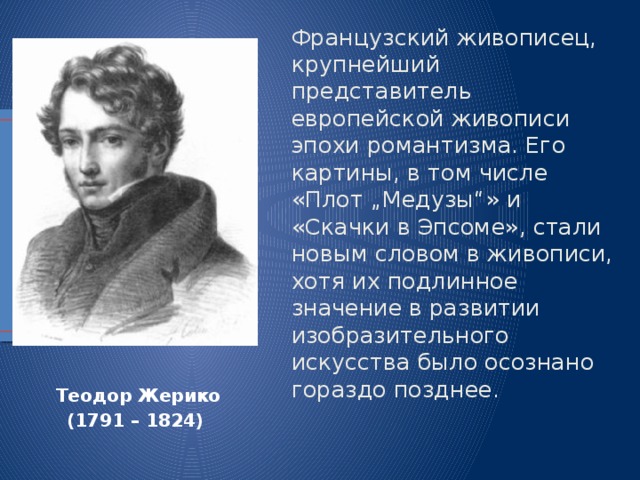 Французский живописец, крупнейший представитель европейской живописи эпохи романтизма. Его картины, в том числе «Плот „Медузы“» и «Скачки в Эпсоме», стали новым словом в живописи, хотя их подлинное значение в развитии изобразительного искусства было осознано гораздо позднее. Теодор   Жерико (1791 – 1824) 