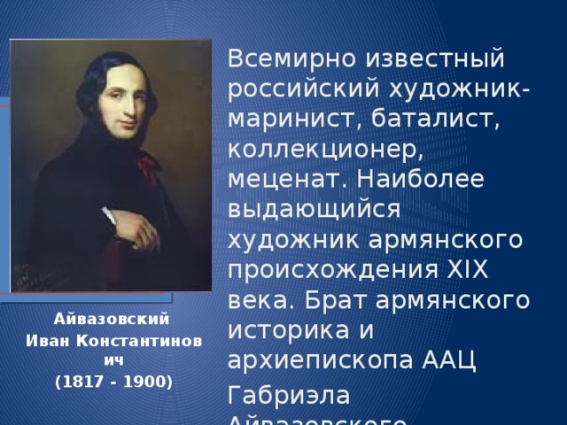 Всемирно известный российский художник-маринист, баталист, коллекционер, меценат. Наиболее выдающийся художник армянского происхождения XIX века. Брат армянского историка и архиепископа ААЦ Габриэла Айвазовского. Айвазовский   Иван   Константинович (1817 - 1900) 