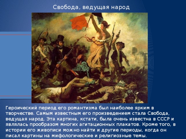 Свобода, ведущая народ Героический период его романтизма был наиболее ярким в творчестве. Самым известным его произведением стала Свобода, ведущая народ. Эта картина, кстати, была очень известна в СССР и являлась прообразом многих агитационных плакатов. Кроме того, в истории его живописи можно найти и другие периоды, когда он писал картины на мифологические и религиозные темы.  