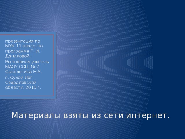презентация по МХК 11 класс. по программе Г. И. Даниловой. Выполнила учитель МАОУ СОШ № 7 Сысолятина Н.А. г. Сухой Лог Свердловской области. 2016 г. Материалы взяты из сети интернет. 