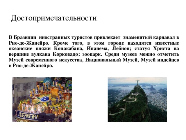 Достопримечательности  В Бразилии иностранных туристов привлекает знаменитый карнавал в Рио-де-Жанейро. Кроме того, в этом городе находятся известные океанские пляжи Копакабана, Ипанема, Лебнон; статуя Христа на вершине вулкана Корковадо; зоопарк. Среди музеев можно отметить Музей современного искусства, Национальный Музей, Музей индейцев в Рио-де-Жанейро. 