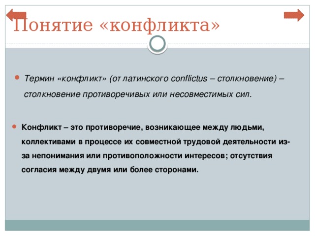 Понятие «конфликта» Термин «конфликт» (от латинского conflictus – столкновение) – столкновение противоречивых или несовместимых сил. Конфликт – это противоречие, возникающее между людьми, коллективами в процессе их совместной трудовой деятельности из-за непонимания или противоположности интересов; отсутствия согласия между двумя или более сторонами. 