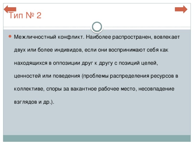 Тип № 2 Межличностный конфликт. Наиболее распространен, вовлекает двух или более индивидов, если они воспринимают себя как находящихся в оппозиции друг к другу с позиций целей, ценностей или поведения (проблемы распределения ресурсов в коллективе, споры за вакантное рабочее место, несовпадение взглядов и др.).  