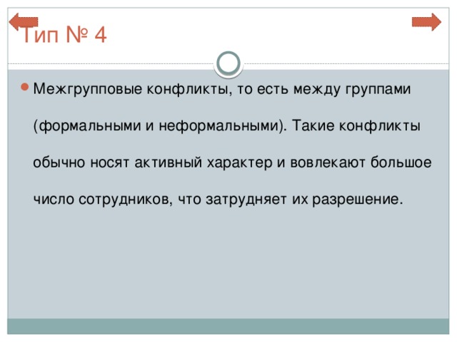 Тип № 4 Межгрупповые конфликты, то есть между группами (формальными и неформальными). Такие конфликты обычно носят активный характер и вовлекают большое число сотрудников, что затрудняет их разрешение. 