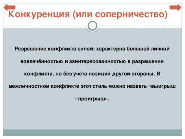 Конкуренция (или соперничество) Разрешение конфликта силой; характерна большой личной вовлечённостью и заинтересованностью в разрешении конфликта, но без учёта позиций другой стороны. В межличностном конфликте этот стиль можно назвать «выигрыш - проигрыш». 