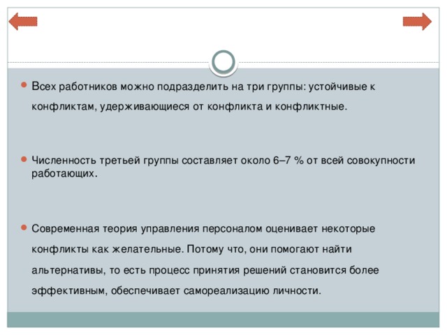 В сех работников можно подразделить на три группы: устойчивые к конфликтам, удерживающиеся от конфликта и конфликтные. Численность третьей группы составляет около 6–7 % от всей совокупности работающих . Современная теория управления персоналом оценивает некоторые конфликты как желательные. Потому что, они помогают найти альтернативы, то есть процесс принятия решений становится более эффективным, обеспечивает самореализацию личности. 