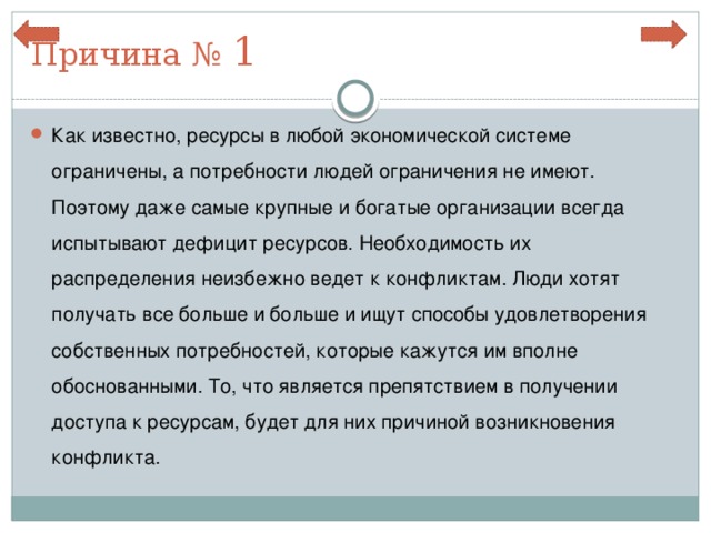 Причина № 1 Как известно, ресурсы в любой экономической системе ограничены, а потребности людей ограничения не имеют. Поэтому даже самые крупные и богатые организации всегда испытывают дефицит ресурсов. Необходимость их распределения неизбежно ведет к конфликтам. Люди хотят получать все больше и больше и ищут способы удовлетворения собственных потребностей, которые кажутся им вполне обоснованными. То, что является препятствием в получении доступа к ресурсам, будет для них причиной возникновения конфликта. 