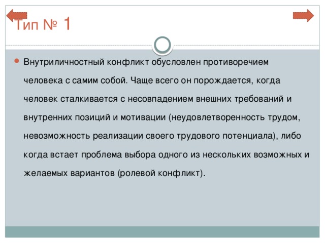 Тип № 1 Внутриличностный конфликт обусловлен противоречием человека с самим собой. Чаще всего он порождается, когда человек сталкивается с несовпадением внешних требований и внутренних позиций и мотивации (неудовлетворенность трудом, невозможность реализации своего трудового потенциала), либо когда встает проблема выбора одного из нескольких возможных и желаемых вариантов (ролевой конфликт). 