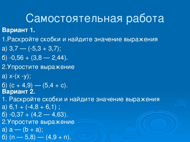 Вариант 1. 1.Раскройте скобки и найдите значение выражения а) 3,7 — (-5,3 + 3,7); б) -0,56 + (3,8 — 2,44). 2.Упростите выражение а) x-(x -y); б) (c + 4,9) — (5,4 + c). Вариант 2. 1. Раскройте скобки и найдите значение выражения а) 6,1 + (-4,8 + 6,1) ; б) -0,37 + (4,2 — 4,63). 2.Упростите выражение а) a — (b + a); б) (n — 5,8) — (4,9 + n). 