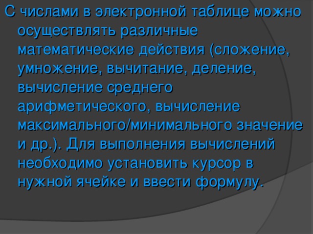 С числами в электронной таблице можно осуществлять различные математические действия (сложение, умножение, вычитание, деление, вычисление среднего арифметического, вычисление максимального/минимального значение и др.). Для выполнения вычислений необходимо установить курсор в нужной ячейке и ввести формулу. 